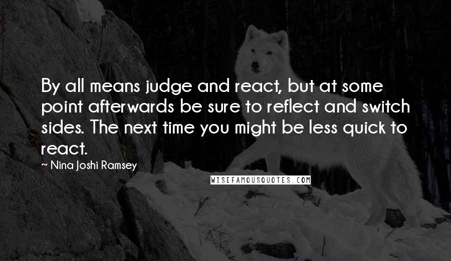 Nina Joshi Ramsey Quotes: By all means judge and react, but at some point afterwards be sure to reflect and switch sides. The next time you might be less quick to react.