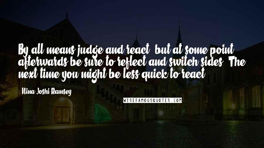 Nina Joshi Ramsey Quotes: By all means judge and react, but at some point afterwards be sure to reflect and switch sides. The next time you might be less quick to react.