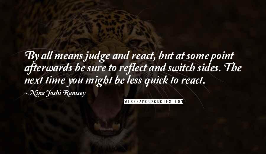 Nina Joshi Ramsey Quotes: By all means judge and react, but at some point afterwards be sure to reflect and switch sides. The next time you might be less quick to react.