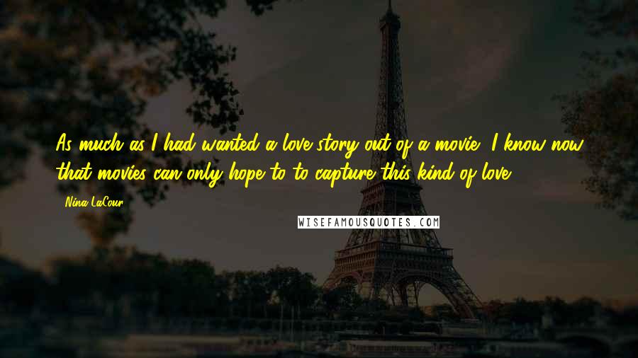 Nina LaCour Quotes: As much as I had wanted a love story out of a movie, I know now that movies can only hope to to capture this kind of love.