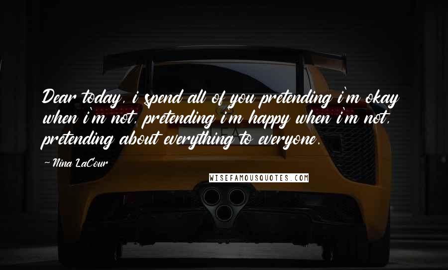 Nina LaCour Quotes: Dear today, i spend all of you pretending i'm okay when i'm not, pretending i'm happy when i'm not, pretending about everything to everyone.