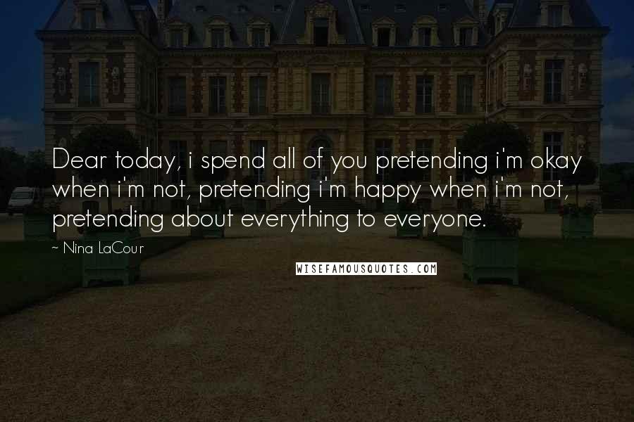 Nina LaCour Quotes: Dear today, i spend all of you pretending i'm okay when i'm not, pretending i'm happy when i'm not, pretending about everything to everyone.