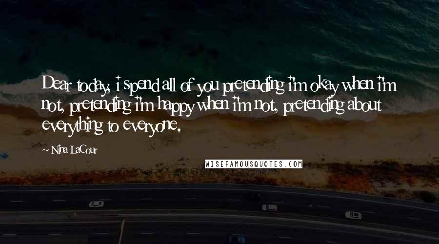 Nina LaCour Quotes: Dear today, i spend all of you pretending i'm okay when i'm not, pretending i'm happy when i'm not, pretending about everything to everyone.