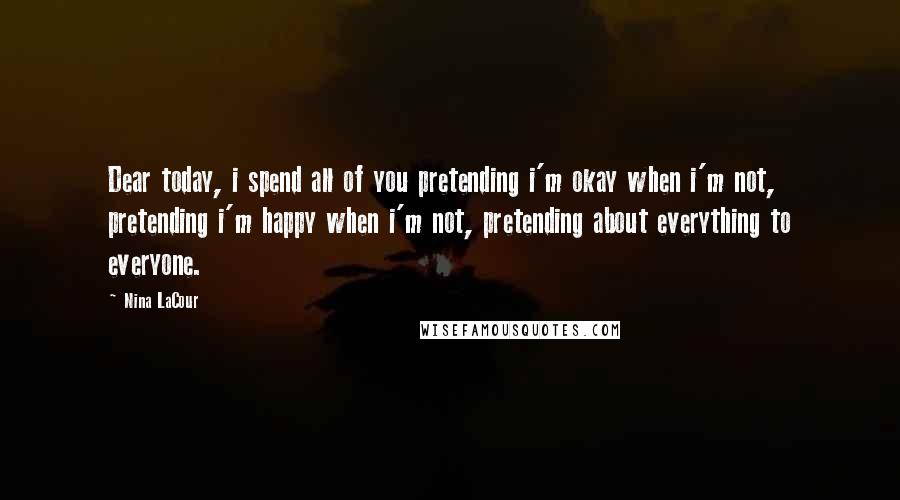 Nina LaCour Quotes: Dear today, i spend all of you pretending i'm okay when i'm not, pretending i'm happy when i'm not, pretending about everything to everyone.