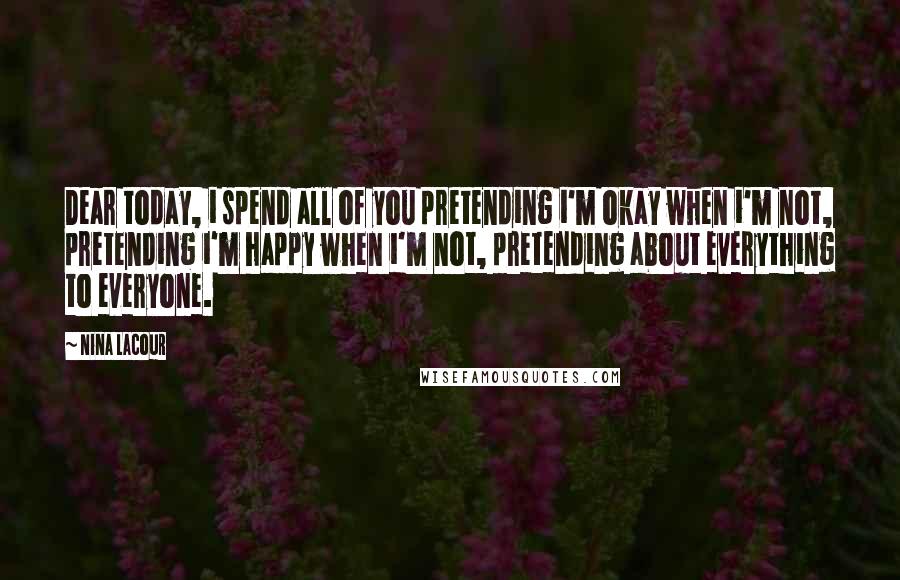 Nina LaCour Quotes: Dear today, i spend all of you pretending i'm okay when i'm not, pretending i'm happy when i'm not, pretending about everything to everyone.