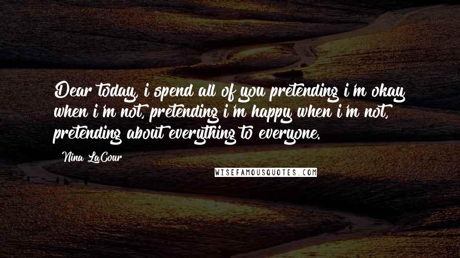 Nina LaCour Quotes: Dear today, i spend all of you pretending i'm okay when i'm not, pretending i'm happy when i'm not, pretending about everything to everyone.