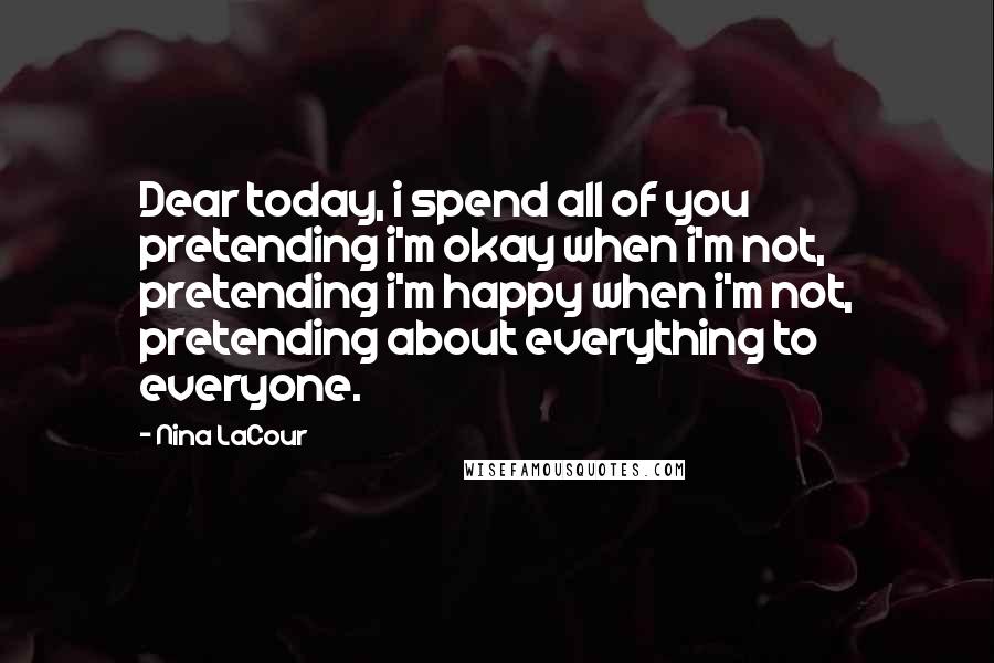 Nina LaCour Quotes: Dear today, i spend all of you pretending i'm okay when i'm not, pretending i'm happy when i'm not, pretending about everything to everyone.