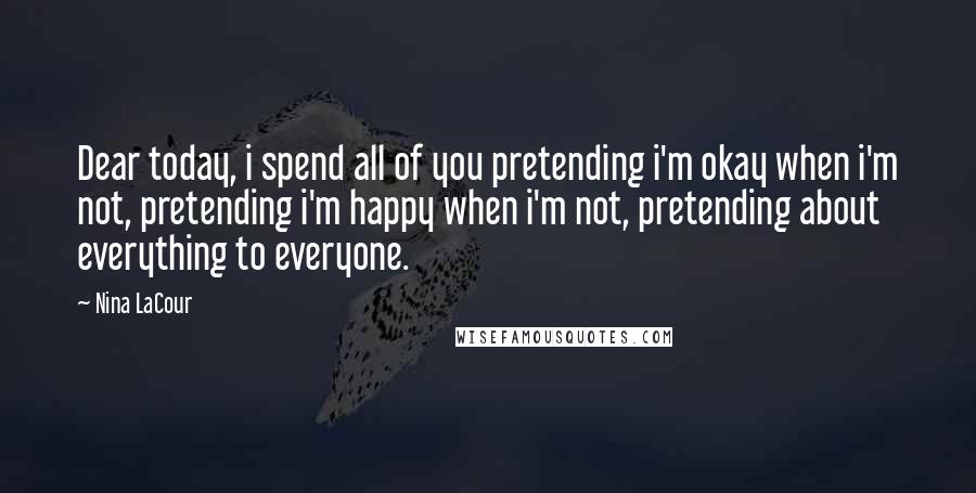 Nina LaCour Quotes: Dear today, i spend all of you pretending i'm okay when i'm not, pretending i'm happy when i'm not, pretending about everything to everyone.