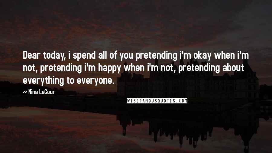 Nina LaCour Quotes: Dear today, i spend all of you pretending i'm okay when i'm not, pretending i'm happy when i'm not, pretending about everything to everyone.