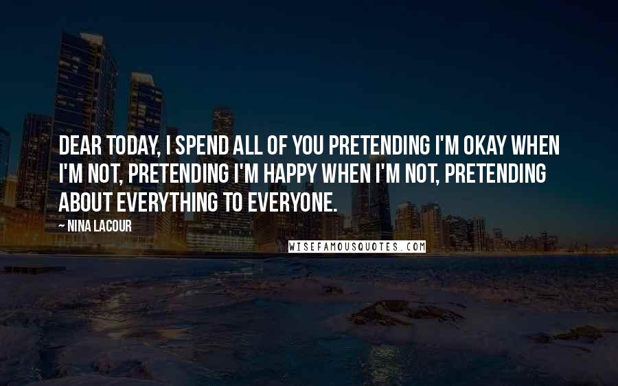 Nina LaCour Quotes: Dear today, i spend all of you pretending i'm okay when i'm not, pretending i'm happy when i'm not, pretending about everything to everyone.