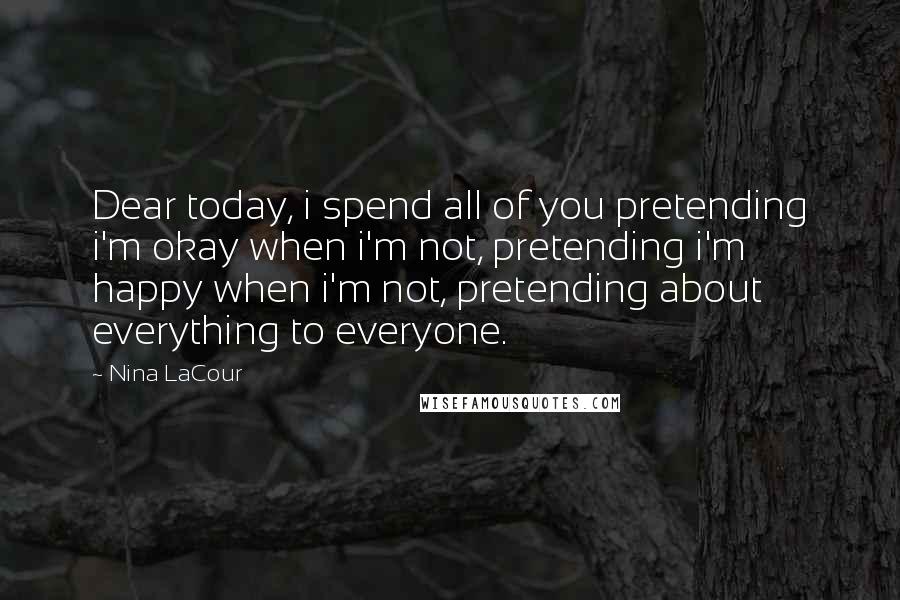 Nina LaCour Quotes: Dear today, i spend all of you pretending i'm okay when i'm not, pretending i'm happy when i'm not, pretending about everything to everyone.