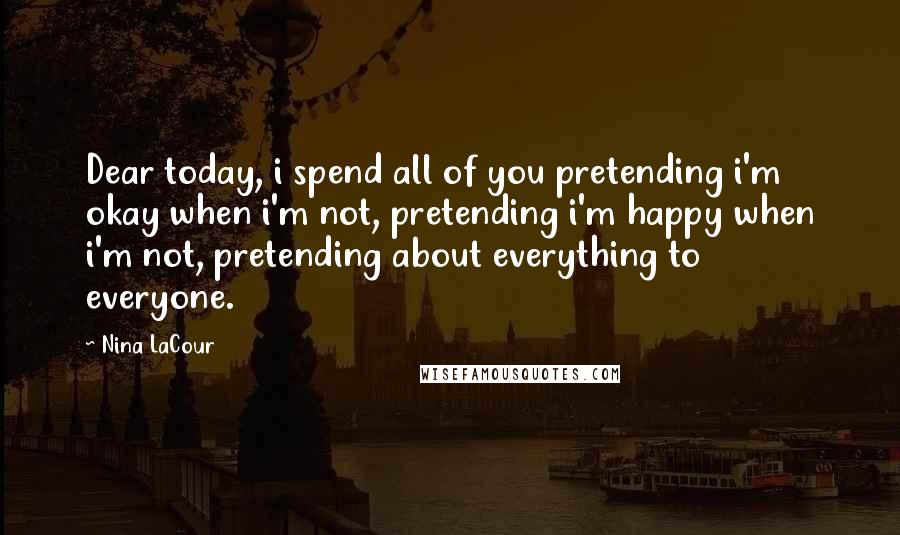 Nina LaCour Quotes: Dear today, i spend all of you pretending i'm okay when i'm not, pretending i'm happy when i'm not, pretending about everything to everyone.