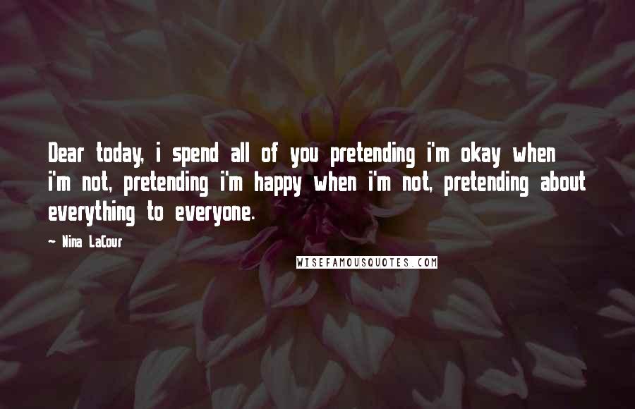 Nina LaCour Quotes: Dear today, i spend all of you pretending i'm okay when i'm not, pretending i'm happy when i'm not, pretending about everything to everyone.