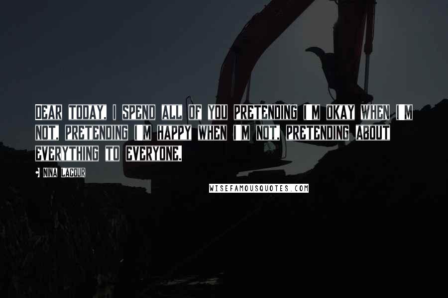 Nina LaCour Quotes: Dear today, i spend all of you pretending i'm okay when i'm not, pretending i'm happy when i'm not, pretending about everything to everyone.