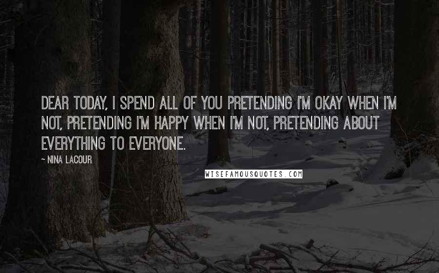 Nina LaCour Quotes: Dear today, i spend all of you pretending i'm okay when i'm not, pretending i'm happy when i'm not, pretending about everything to everyone.