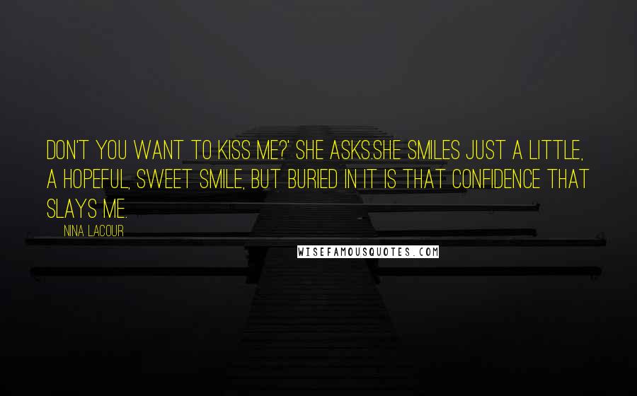 Nina LaCour Quotes: Don't you want to kiss me?' she asks.She smiles just a little, a hopeful, sweet smile, but buried in it is that confidence that slays me.