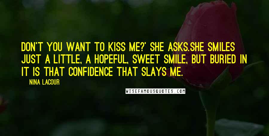 Nina LaCour Quotes: Don't you want to kiss me?' she asks.She smiles just a little, a hopeful, sweet smile, but buried in it is that confidence that slays me.