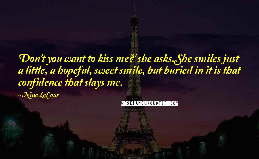 Nina LaCour Quotes: Don't you want to kiss me?' she asks.She smiles just a little, a hopeful, sweet smile, but buried in it is that confidence that slays me.