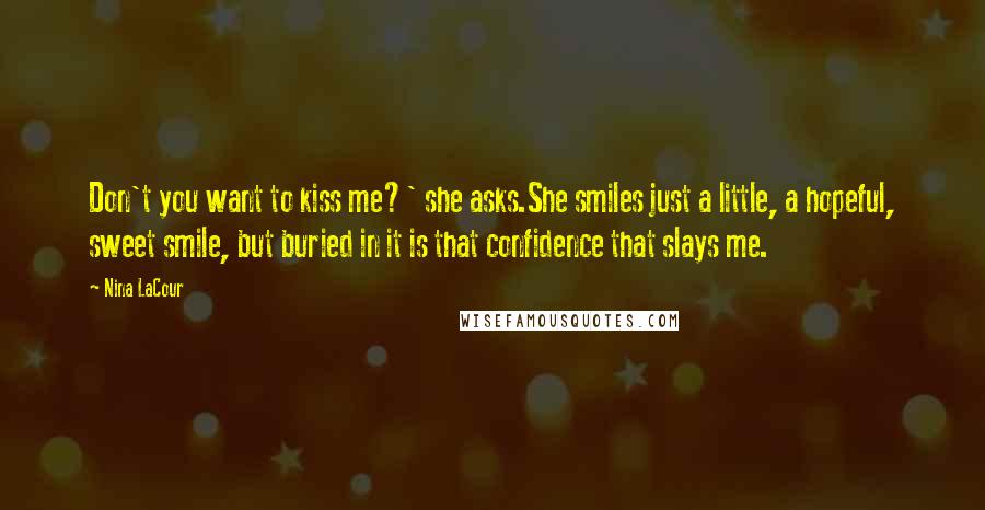 Nina LaCour Quotes: Don't you want to kiss me?' she asks.She smiles just a little, a hopeful, sweet smile, but buried in it is that confidence that slays me.