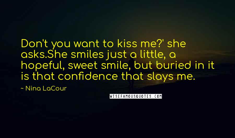 Nina LaCour Quotes: Don't you want to kiss me?' she asks.She smiles just a little, a hopeful, sweet smile, but buried in it is that confidence that slays me.