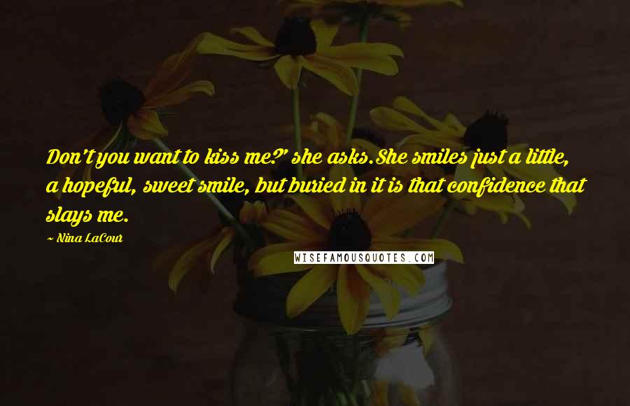 Nina LaCour Quotes: Don't you want to kiss me?' she asks.She smiles just a little, a hopeful, sweet smile, but buried in it is that confidence that slays me.