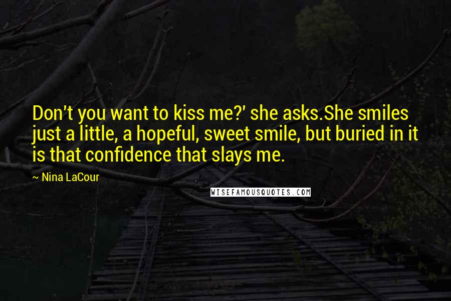 Nina LaCour Quotes: Don't you want to kiss me?' she asks.She smiles just a little, a hopeful, sweet smile, but buried in it is that confidence that slays me.