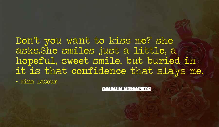 Nina LaCour Quotes: Don't you want to kiss me?' she asks.She smiles just a little, a hopeful, sweet smile, but buried in it is that confidence that slays me.