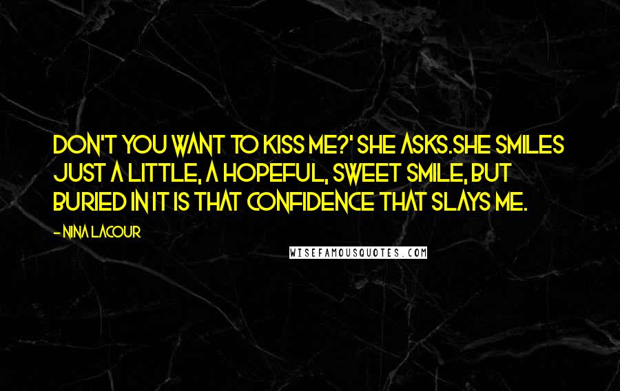 Nina LaCour Quotes: Don't you want to kiss me?' she asks.She smiles just a little, a hopeful, sweet smile, but buried in it is that confidence that slays me.