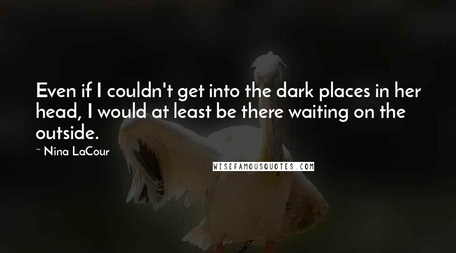 Nina LaCour Quotes: Even if I couldn't get into the dark places in her head, I would at least be there waiting on the outside.