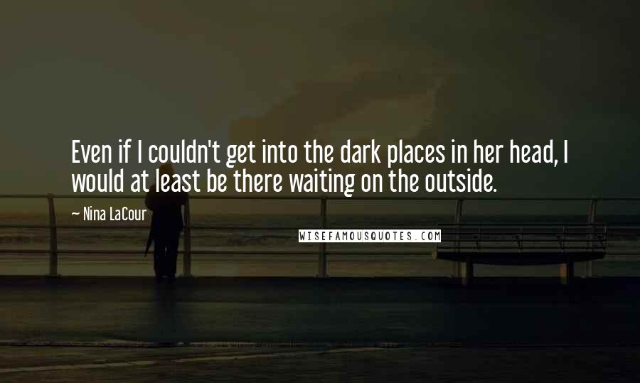 Nina LaCour Quotes: Even if I couldn't get into the dark places in her head, I would at least be there waiting on the outside.