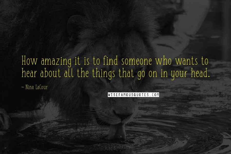 Nina LaCour Quotes: How amazing it is to find someone who wants to hear about all the things that go on in your head.