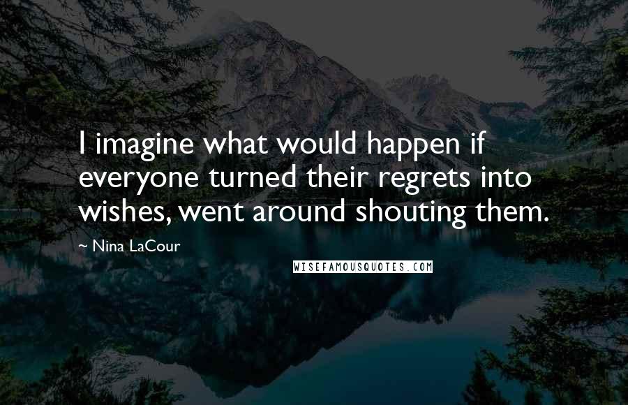 Nina LaCour Quotes: I imagine what would happen if everyone turned their regrets into wishes, went around shouting them.