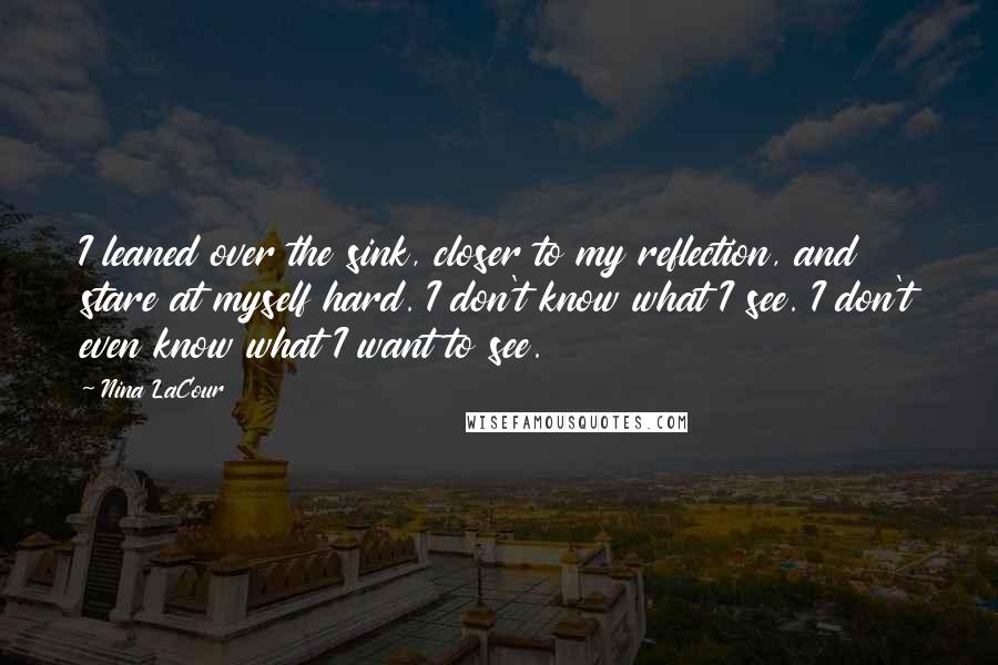 Nina LaCour Quotes: I leaned over the sink, closer to my reflection, and stare at myself hard. I don't know what I see. I don't even know what I want to see.