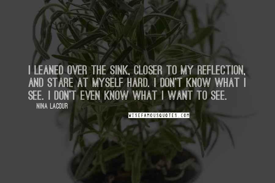 Nina LaCour Quotes: I leaned over the sink, closer to my reflection, and stare at myself hard. I don't know what I see. I don't even know what I want to see.