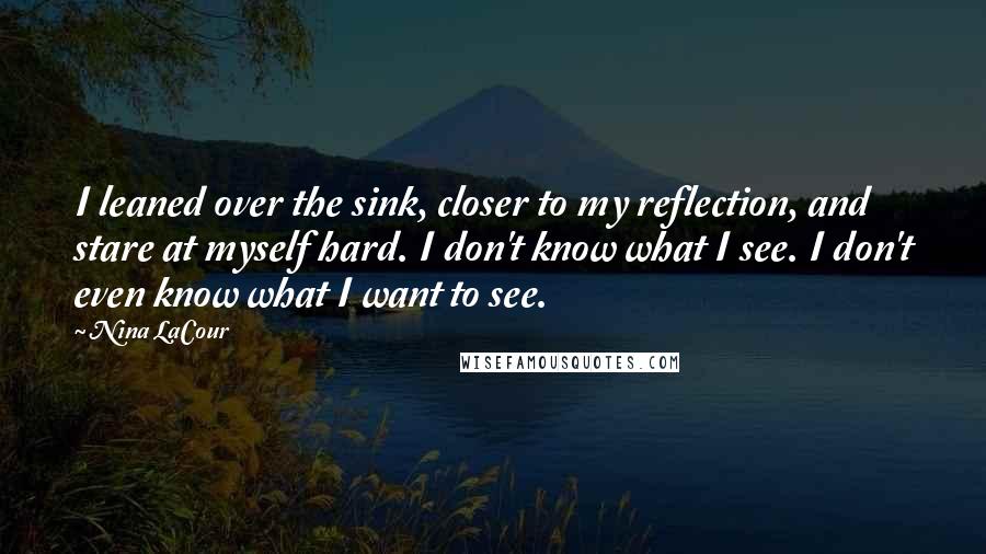 Nina LaCour Quotes: I leaned over the sink, closer to my reflection, and stare at myself hard. I don't know what I see. I don't even know what I want to see.