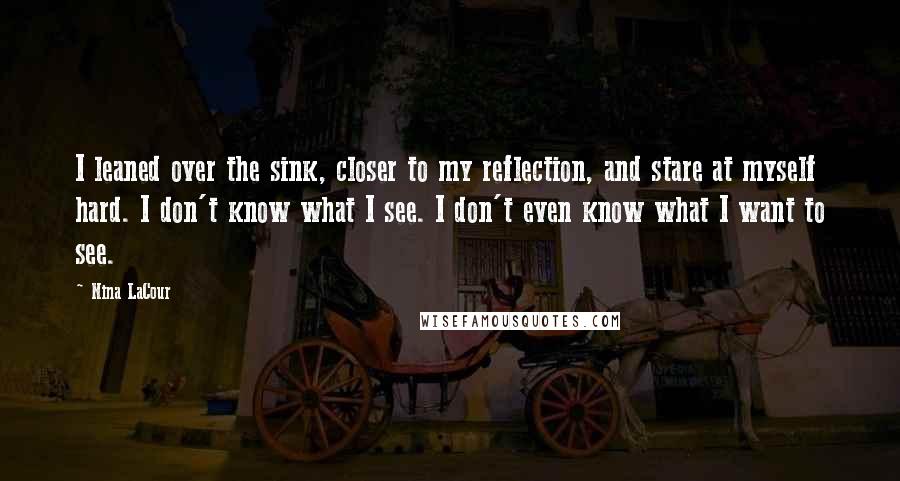 Nina LaCour Quotes: I leaned over the sink, closer to my reflection, and stare at myself hard. I don't know what I see. I don't even know what I want to see.