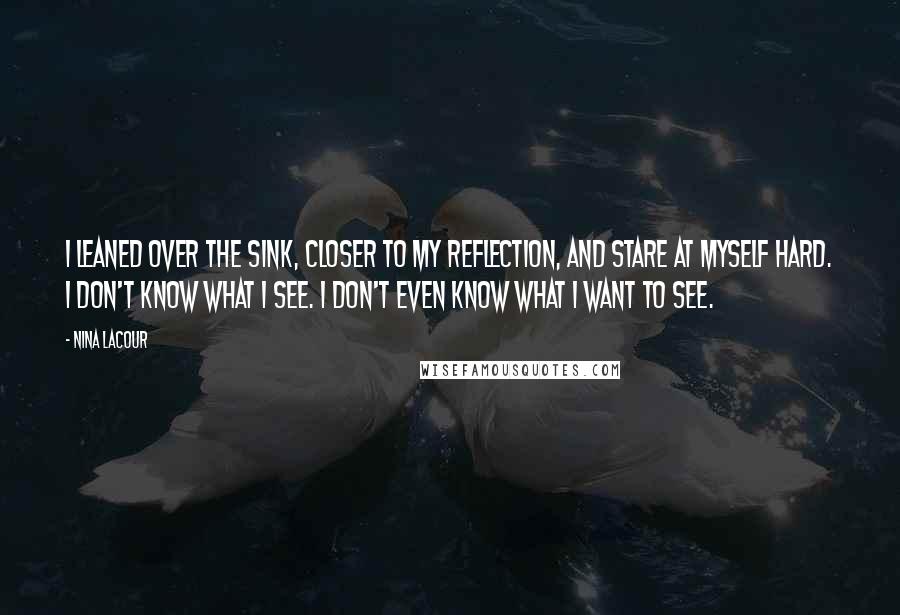 Nina LaCour Quotes: I leaned over the sink, closer to my reflection, and stare at myself hard. I don't know what I see. I don't even know what I want to see.