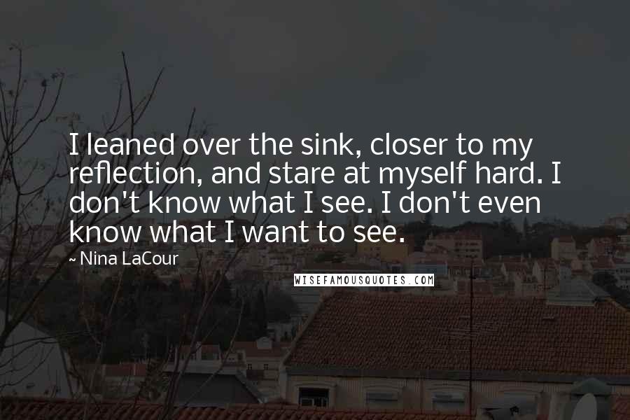 Nina LaCour Quotes: I leaned over the sink, closer to my reflection, and stare at myself hard. I don't know what I see. I don't even know what I want to see.