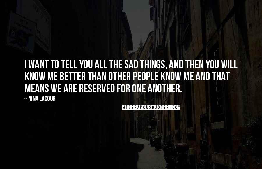 Nina LaCour Quotes: I want to tell you all the sad things, and then you will know me better than other people know me and that means we are reserved for one another.