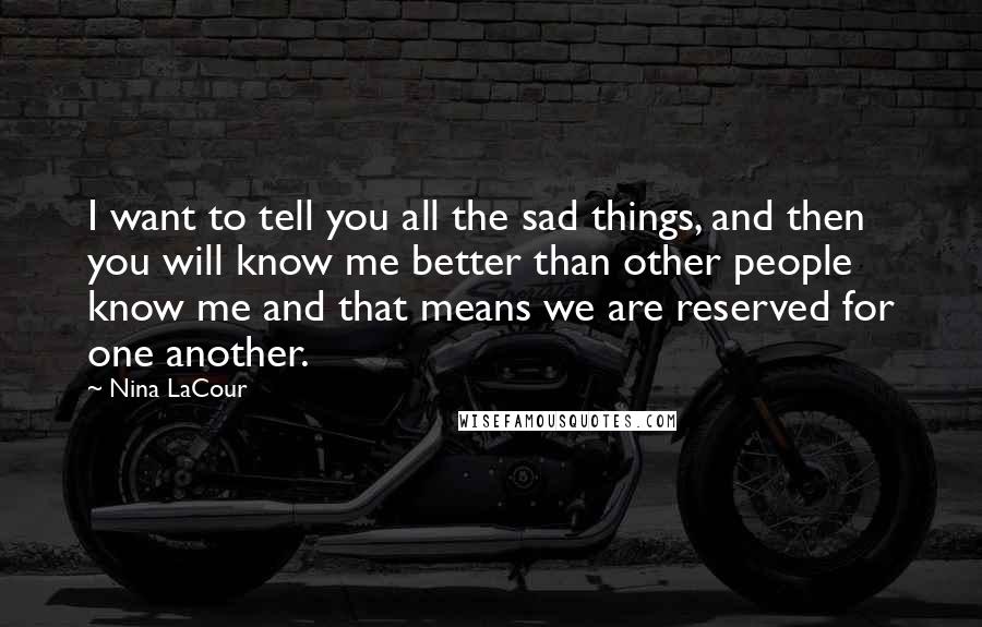 Nina LaCour Quotes: I want to tell you all the sad things, and then you will know me better than other people know me and that means we are reserved for one another.