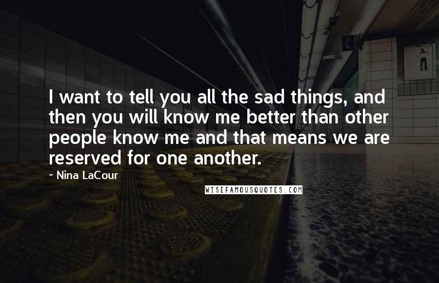 Nina LaCour Quotes: I want to tell you all the sad things, and then you will know me better than other people know me and that means we are reserved for one another.