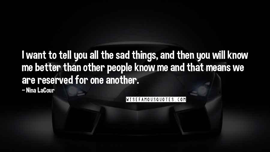 Nina LaCour Quotes: I want to tell you all the sad things, and then you will know me better than other people know me and that means we are reserved for one another.