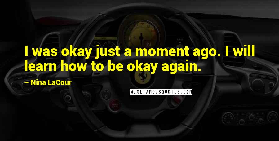 Nina LaCour Quotes: I was okay just a moment ago. I will learn how to be okay again.