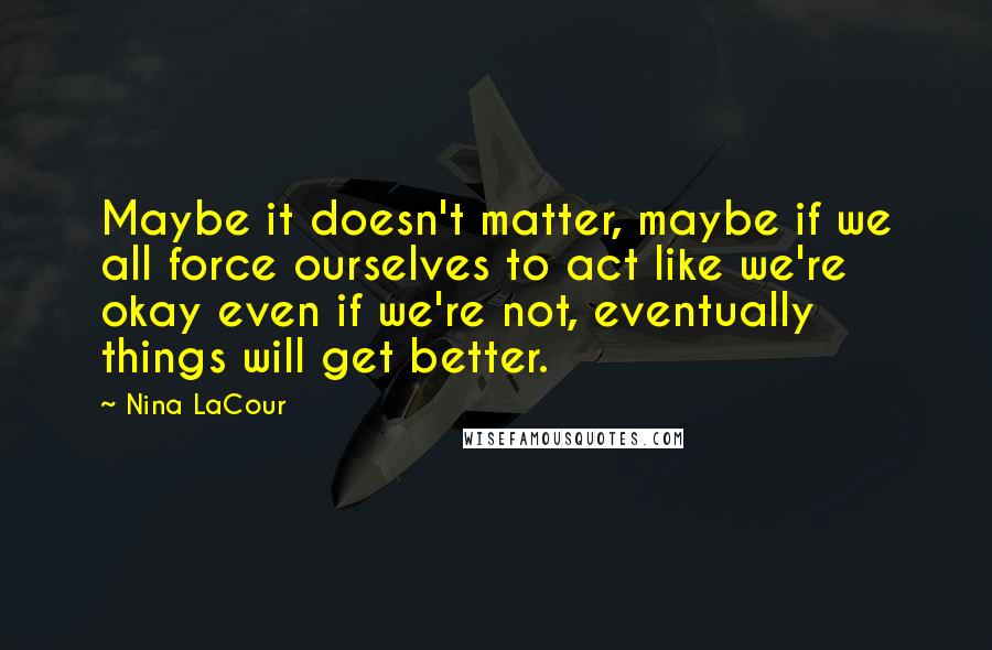 Nina LaCour Quotes: Maybe it doesn't matter, maybe if we all force ourselves to act like we're okay even if we're not, eventually things will get better.