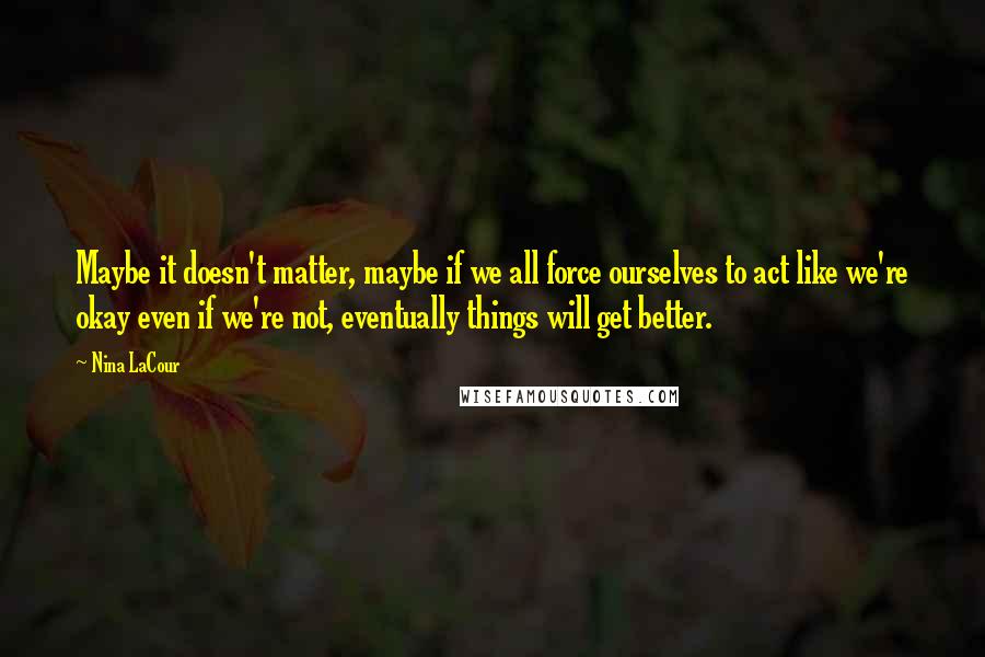 Nina LaCour Quotes: Maybe it doesn't matter, maybe if we all force ourselves to act like we're okay even if we're not, eventually things will get better.