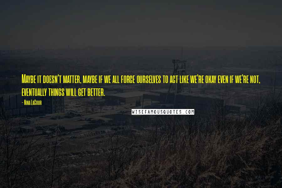 Nina LaCour Quotes: Maybe it doesn't matter, maybe if we all force ourselves to act like we're okay even if we're not, eventually things will get better.