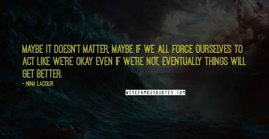 Nina LaCour Quotes: Maybe it doesn't matter, maybe if we all force ourselves to act like we're okay even if we're not, eventually things will get better.