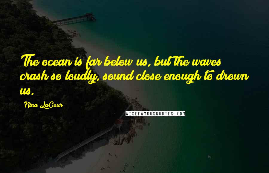 Nina LaCour Quotes: The ocean is far below us, but the waves crash so loudly, sound close enough to drown us.