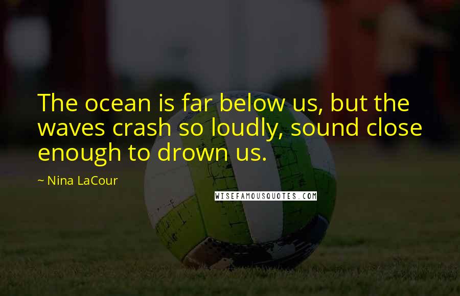 Nina LaCour Quotes: The ocean is far below us, but the waves crash so loudly, sound close enough to drown us.