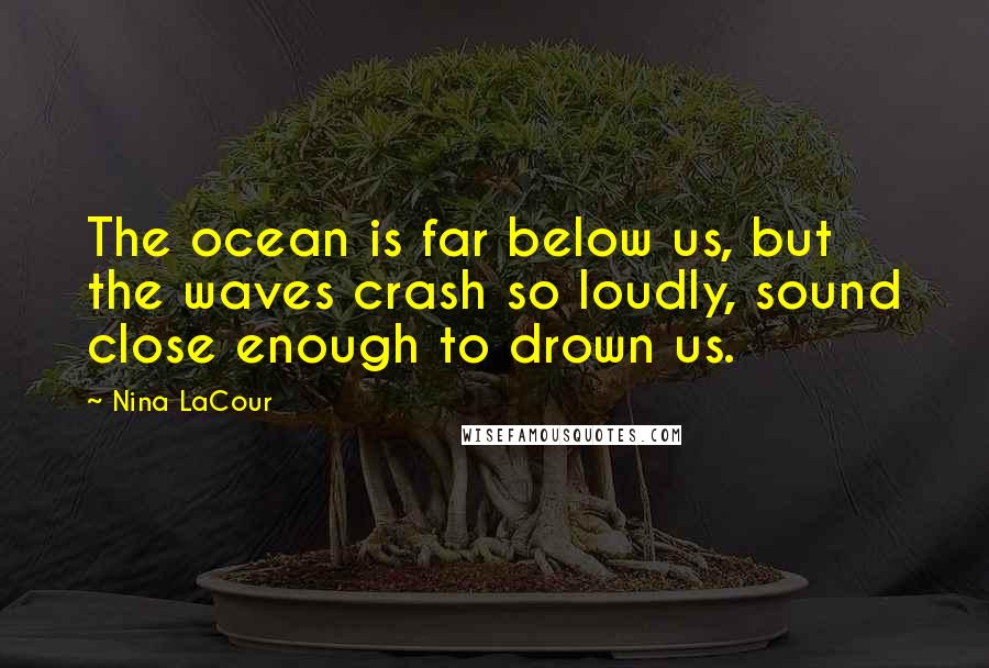 Nina LaCour Quotes: The ocean is far below us, but the waves crash so loudly, sound close enough to drown us.